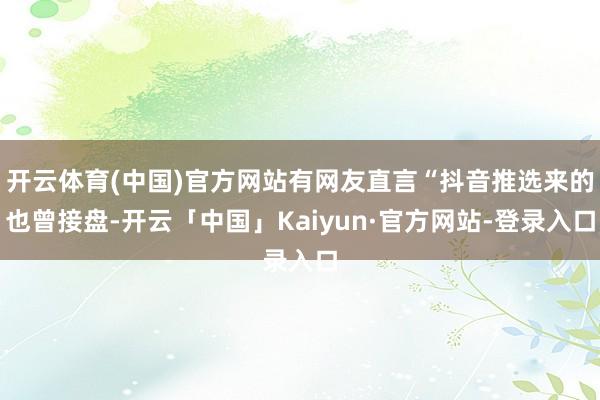开云体育(中国)官方网站有网友直言“抖音推选来的也曾接盘-开云「中国」Kaiyun·官方网站-登录入口
