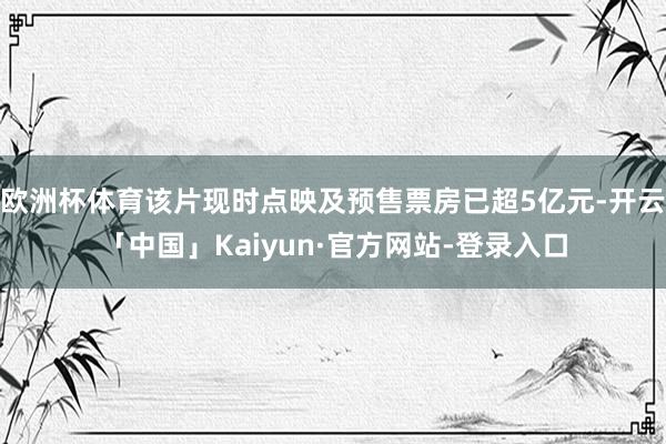 欧洲杯体育该片现时点映及预售票房已超5亿元-开云「中国」Kaiyun·官方网站-登录入口