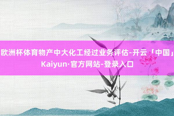 欧洲杯体育物产中大化工经过业务评估-开云「中国」Kaiyun·官方网站-登录入口