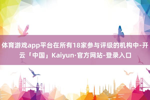 体育游戏app平台在所有18家参与评级的机构中-开云「中国」Kaiyun·官方网站-登录入口