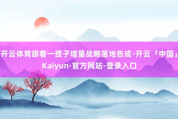 开云体育跟着一揽子增量战略落地告成-开云「中国」Kaiyun·官方网站-登录入口