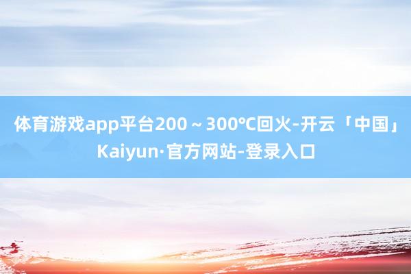 体育游戏app平台200~300℃回火-开云「中国」Kaiyun·官方网站-登录入口