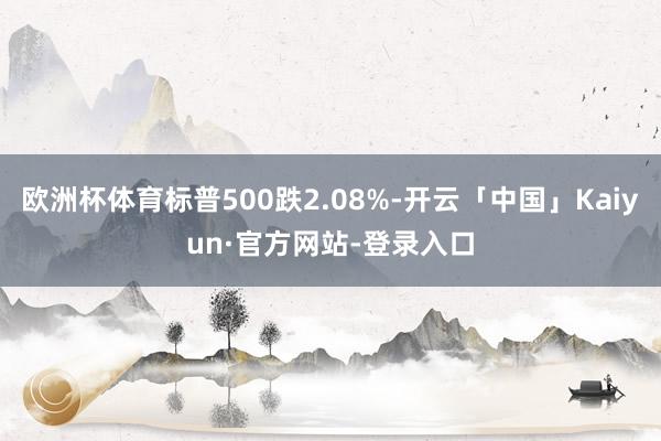 欧洲杯体育标普500跌2.08%-开云「中国」Kaiyun·官方网站-登录入口