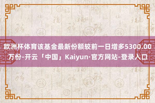 欧洲杯体育该基金最新份额较前一日增多5300.00万份-开云「中国」Kaiyun·官方网站-登录入口