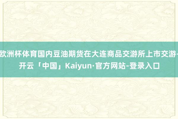 欧洲杯体育国内豆油期货在大连商品交游所上市交游-开云「中国」Kaiyun·官方网站-登录入口