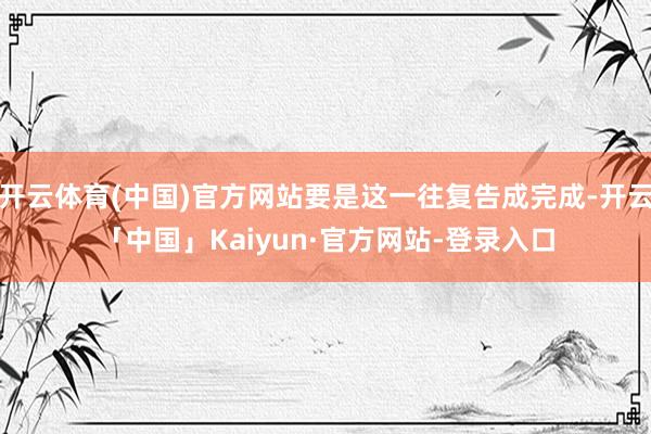 开云体育(中国)官方网站要是这一往复告成完成-开云「中国」Kaiyun·官方网站-登录入口