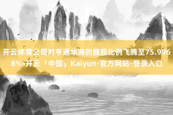 开云体育公司对亨通华海的握股比例飞腾至75.9968%-开云「中国」Kaiyun·官方网站-登录入口