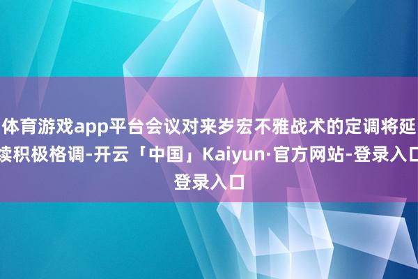 体育游戏app平台会议对来岁宏不雅战术的定调将延续积极格调-开云「中国」Kaiyun·官方网站-登录入口