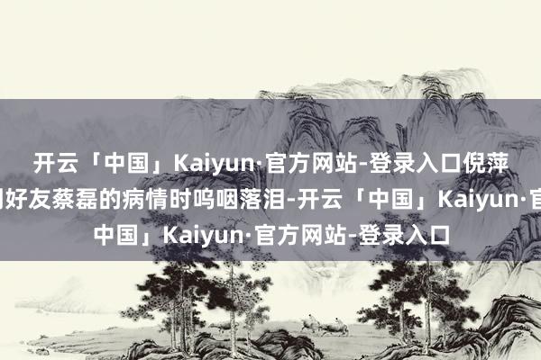 开云「中国」Kaiyun·官方网站-登录入口倪萍在一次活动中谈到好友蔡磊的病情时呜咽落泪-开云「中国」Kaiyun·官方网站-登录入口