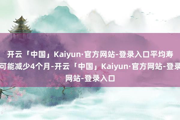 开云「中国」Kaiyun·官方网站-登录入口平均寿命就可能减少4个月-开云「中国」Kaiyun·官方网站-登录入口