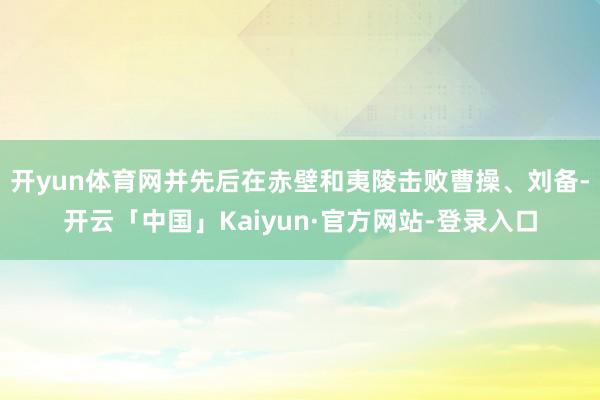 开yun体育网并先后在赤壁和夷陵击败曹操、刘备-开云「中国」Kaiyun·官方网站-登录入口