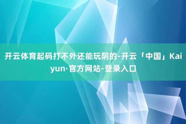 开云体育起码打不外还能玩阴的-开云「中国」Kaiyun·官方网站-登录入口
