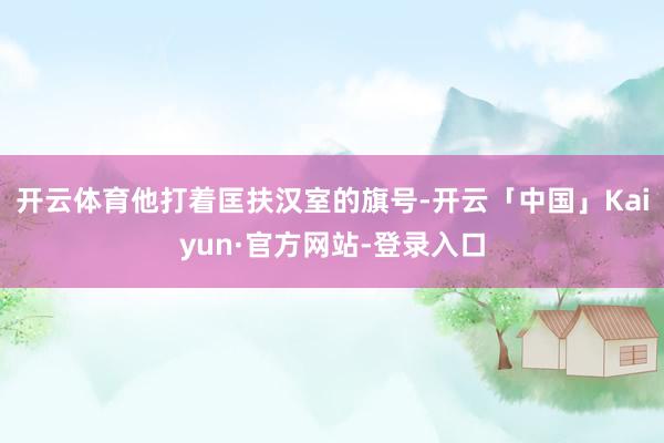 开云体育他打着匡扶汉室的旗号-开云「中国」Kaiyun·官方网站-登录入口