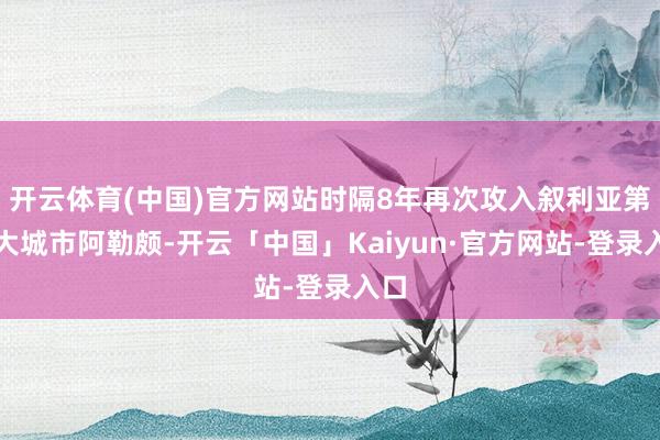 开云体育(中国)官方网站时隔8年再次攻入叙利亚第二大城市阿勒颇-开云「中国」Kaiyun·官方网站-登录入口