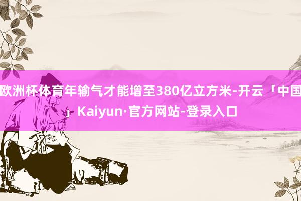 欧洲杯体育年输气才能增至380亿立方米-开云「中国」Kaiyun·官方网站-登录入口