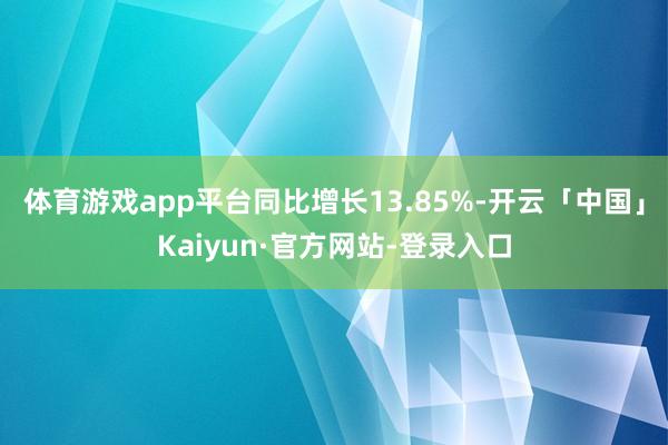 体育游戏app平台同比增长13.85%-开云「中国」Kaiyun·官方网站-登录入口