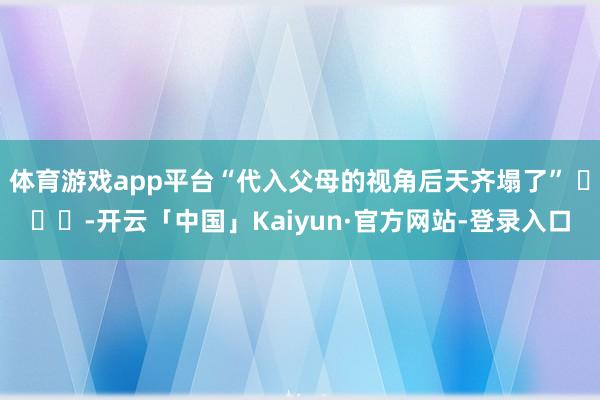 体育游戏app平台“代入父母的视角后天齐塌了” ​​​-开云「中国」Kaiyun·官方网站-登录入口