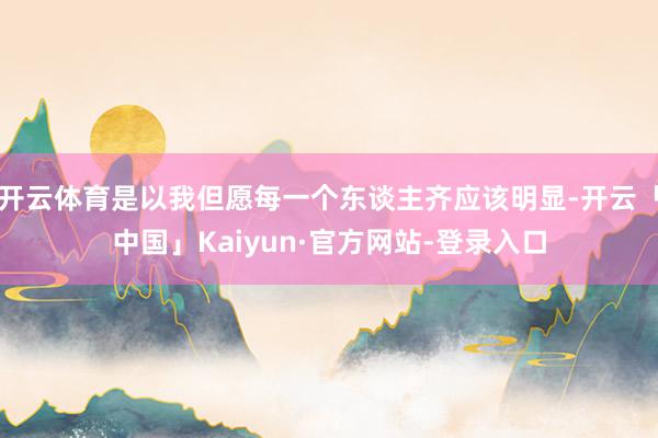 开云体育是以我但愿每一个东谈主齐应该明显-开云「中国」Kaiyun·官方网站-登录入口
