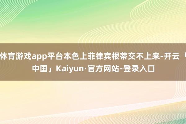 体育游戏app平台本色上菲律宾根蒂交不上来-开云「中国」Kaiyun·官方网站-登录入口