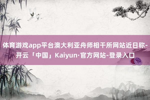 体育游戏app平台澳大利亚舟师相干所网站近日称-开云「中国」Kaiyun·官方网站-登录入口