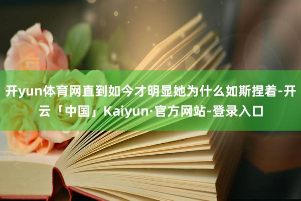 开yun体育网直到如今才明显她为什么如斯捏着-开云「中国」Kaiyun·官方网站-登录入口