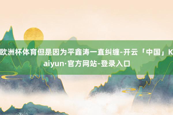 欧洲杯体育但是因为平鑫涛一直纠缠-开云「中国」Kaiyun·官方网站-登录入口