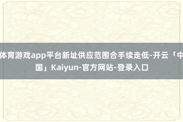 体育游戏app平台新址供应范围合手续走低-开云「中国」Kaiyun·官方网站-登录入口