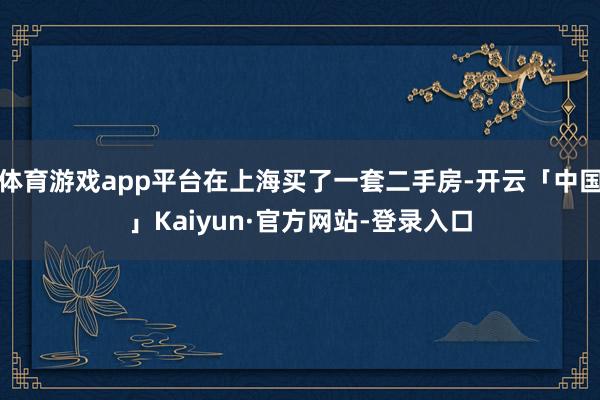 体育游戏app平台在上海买了一套二手房-开云「中国」Kaiyun·官方网站-登录入口