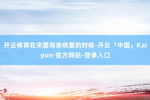 开云体育在宋墨母亲病重的时候-开云「中国」Kaiyun·官方网站-登录入口