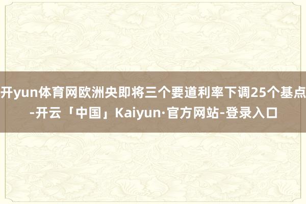 开yun体育网欧洲央即将三个要道利率下调25个基点-开云「中国」Kaiyun·官方网站-登录入口