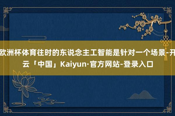 欧洲杯体育往时的东说念主工智能是针对一个场景-开云「中国」Kaiyun·官方网站-登录入口