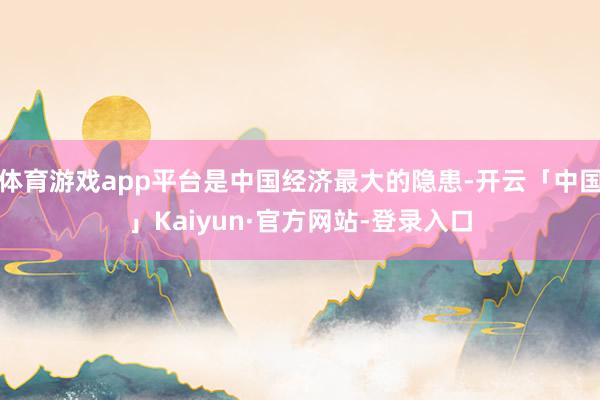体育游戏app平台是中国经济最大的隐患-开云「中国」Kaiyun·官方网站-登录入口
