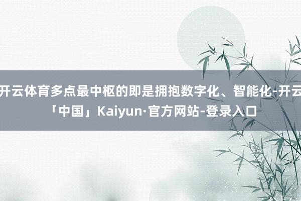 开云体育多点最中枢的即是拥抱数字化、智能化-开云「中国」Kaiyun·官方网站-登录入口