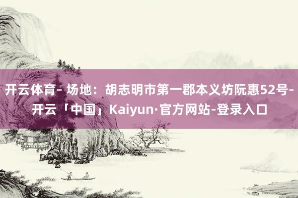 开云体育– 场地：胡志明市第一郡本义坊阮惠52号-开云「中国」Kaiyun·官方网站-登录入口