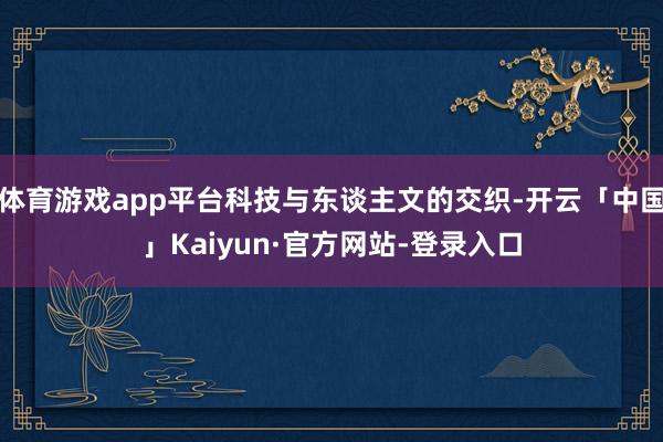体育游戏app平台科技与东谈主文的交织-开云「中国」Kaiyun·官方网站-登录入口