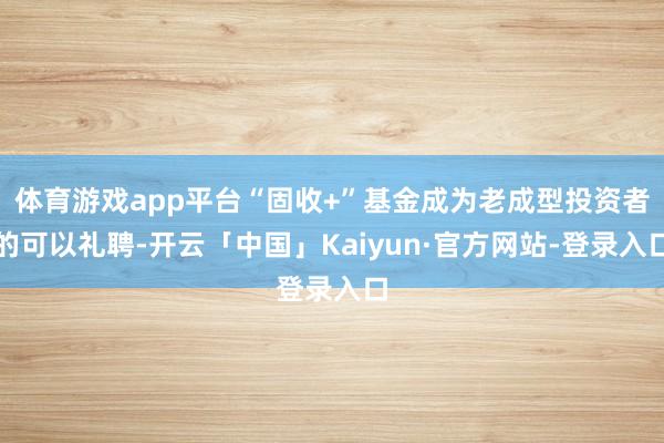 体育游戏app平台“固收+”基金成为老成型投资者的可以礼聘-开云「中国」Kaiyun·官方网站-登录入口
