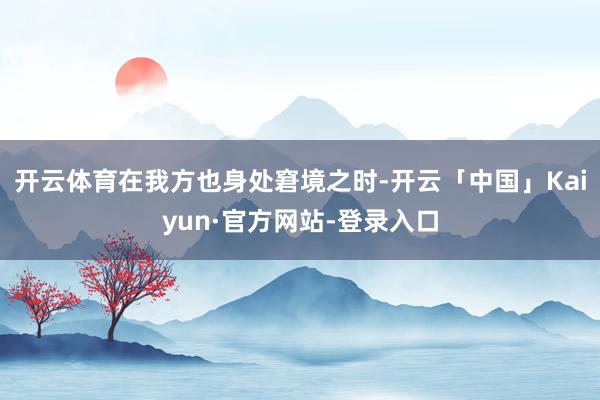 开云体育在我方也身处窘境之时-开云「中国」Kaiyun·官方网站-登录入口