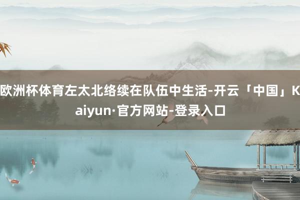 欧洲杯体育左太北络续在队伍中生活-开云「中国」Kaiyun·官方网站-登录入口