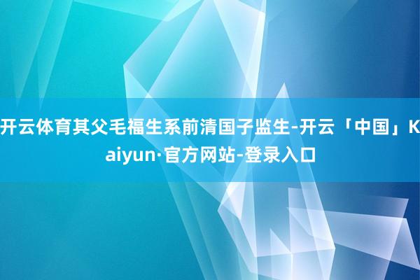 开云体育其父毛福生系前清国子监生-开云「中国」Kaiyun·官方网站-登录入口