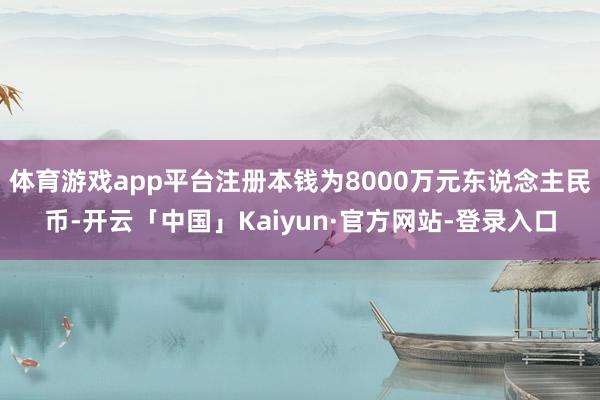 体育游戏app平台注册本钱为8000万元东说念主民币-开云「中国」Kaiyun·官方网站-登录入口