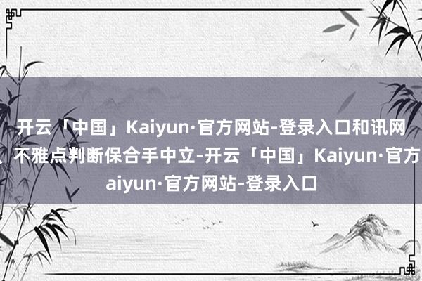 开云「中国」Kaiyun·官方网站-登录入口和讯网站对文中述说、不雅点判断保合手中立-开云「中国」Kaiyun·官方网站-登录入口
