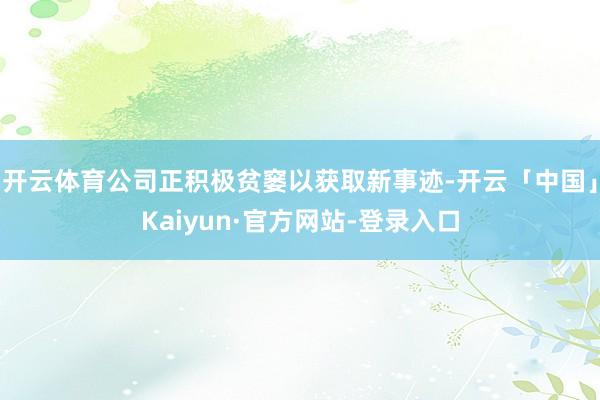 开云体育公司正积极贫窭以获取新事迹-开云「中国」Kaiyun·官方网站-登录入口