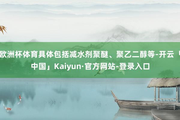欧洲杯体育具体包括减水剂聚醚、聚乙二醇等-开云「中国」Kaiyun·官方网站-登录入口