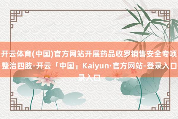 开云体育(中国)官方网站开展药品收罗销售安全专项整治四肢-开云「中国」Kaiyun·官方网站-登录入口