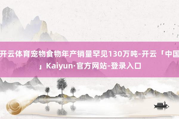 开云体育宠物食物年产销量罕见130万吨-开云「中国」Kaiyun·官方网站-登录入口