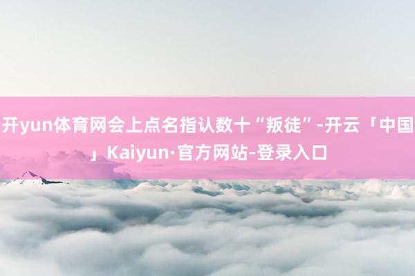 开yun体育网会上点名指认数十“叛徒”-开云「中国」Kaiyun·官方网站-登录入口