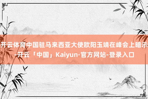 开云体育　　中国驻马来西亚大使欧阳玉靖在峰会上暗示-开云「中国」Kaiyun·官方网站-登录入口