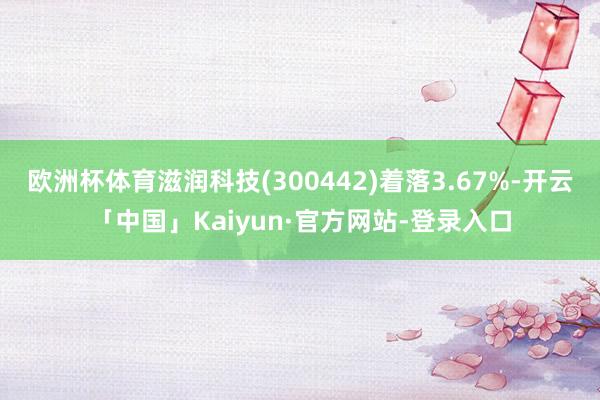 欧洲杯体育滋润科技(300442)着落3.67%-开云「中国」Kaiyun·官方网站-登录入口