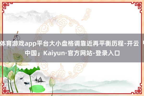 体育游戏app平台大小盘格调靠近再平衡历程-开云「中国」Kaiyun·官方网站-登录入口