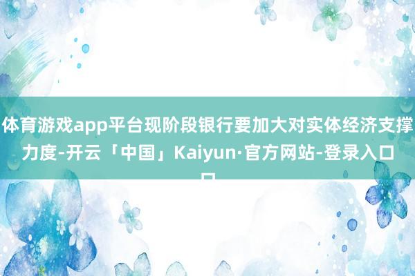 体育游戏app平台现阶段银行要加大对实体经济支撑力度-开云「中国」Kaiyun·官方网站-登录入口